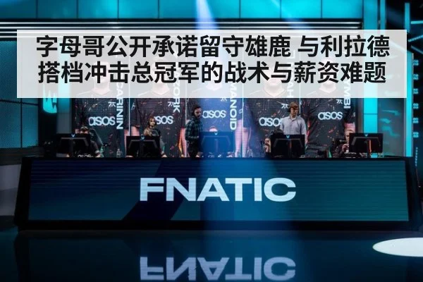 字母哥公开承诺留守雄鹿 与利拉德搭档冲击总冠军的战术与薪资难题